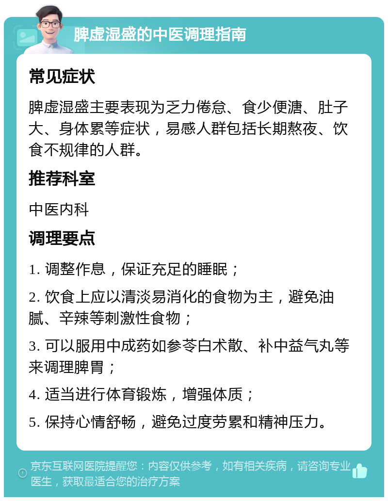 脾虚湿盛的中医调理指南 常见症状 脾虚湿盛主要表现为乏力倦怠、食少便溏、肚子大、身体累等症状，易感人群包括长期熬夜、饮食不规律的人群。 推荐科室 中医内科 调理要点 1. 调整作息，保证充足的睡眠； 2. 饮食上应以清淡易消化的食物为主，避免油腻、辛辣等刺激性食物； 3. 可以服用中成药如参苓白术散、补中益气丸等来调理脾胃； 4. 适当进行体育锻炼，增强体质； 5. 保持心情舒畅，避免过度劳累和精神压力。