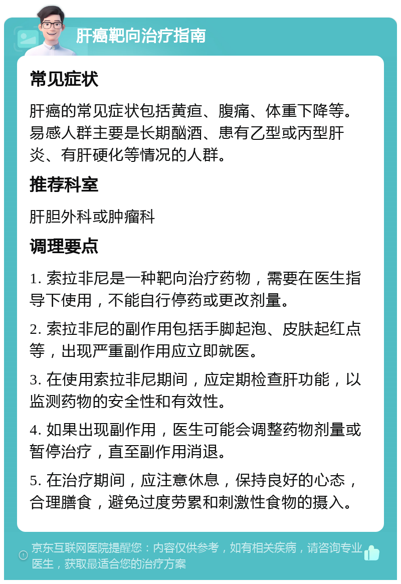 肝癌靶向治疗指南 常见症状 肝癌的常见症状包括黄疸、腹痛、体重下降等。易感人群主要是长期酗酒、患有乙型或丙型肝炎、有肝硬化等情况的人群。 推荐科室 肝胆外科或肿瘤科 调理要点 1. 索拉非尼是一种靶向治疗药物，需要在医生指导下使用，不能自行停药或更改剂量。 2. 索拉非尼的副作用包括手脚起泡、皮肤起红点等，出现严重副作用应立即就医。 3. 在使用索拉非尼期间，应定期检查肝功能，以监测药物的安全性和有效性。 4. 如果出现副作用，医生可能会调整药物剂量或暂停治疗，直至副作用消退。 5. 在治疗期间，应注意休息，保持良好的心态，合理膳食，避免过度劳累和刺激性食物的摄入。