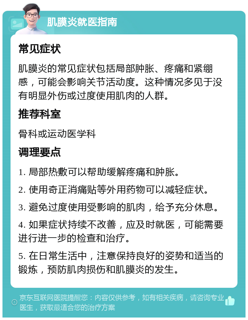 肌膜炎就医指南 常见症状 肌膜炎的常见症状包括局部肿胀、疼痛和紧绷感，可能会影响关节活动度。这种情况多见于没有明显外伤或过度使用肌肉的人群。 推荐科室 骨科或运动医学科 调理要点 1. 局部热敷可以帮助缓解疼痛和肿胀。 2. 使用奇正消痛贴等外用药物可以减轻症状。 3. 避免过度使用受影响的肌肉，给予充分休息。 4. 如果症状持续不改善，应及时就医，可能需要进行进一步的检查和治疗。 5. 在日常生活中，注意保持良好的姿势和适当的锻炼，预防肌肉损伤和肌膜炎的发生。