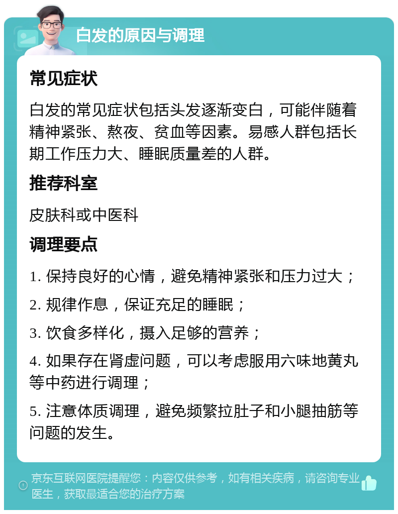 白发的原因与调理 常见症状 白发的常见症状包括头发逐渐变白，可能伴随着精神紧张、熬夜、贫血等因素。易感人群包括长期工作压力大、睡眠质量差的人群。 推荐科室 皮肤科或中医科 调理要点 1. 保持良好的心情，避免精神紧张和压力过大； 2. 规律作息，保证充足的睡眠； 3. 饮食多样化，摄入足够的营养； 4. 如果存在肾虚问题，可以考虑服用六味地黄丸等中药进行调理； 5. 注意体质调理，避免频繁拉肚子和小腿抽筋等问题的发生。