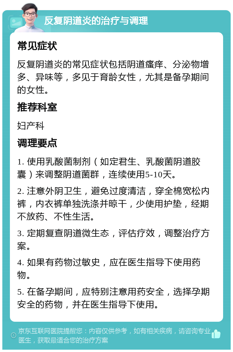 反复阴道炎的治疗与调理 常见症状 反复阴道炎的常见症状包括阴道瘙痒、分泌物增多、异味等，多见于育龄女性，尤其是备孕期间的女性。 推荐科室 妇产科 调理要点 1. 使用乳酸菌制剂（如定君生、乳酸菌阴道胶囊）来调整阴道菌群，连续使用5-10天。 2. 注意外阴卫生，避免过度清洁，穿全棉宽松内裤，内衣裤单独洗涤并晾干，少使用护垫，经期不放药、不性生活。 3. 定期复查阴道微生态，评估疗效，调整治疗方案。 4. 如果有药物过敏史，应在医生指导下使用药物。 5. 在备孕期间，应特别注意用药安全，选择孕期安全的药物，并在医生指导下使用。