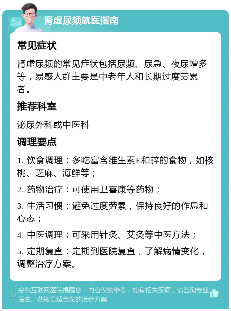 肾虚尿频就医指南 常见症状 肾虚尿频的常见症状包括尿频、尿急、夜尿增多等，易感人群主要是中老年人和长期过度劳累者。 推荐科室 泌尿外科或中医科 调理要点 1. 饮食调理：多吃富含维生素E和锌的食物，如核桃、芝麻、海鲜等； 2. 药物治疗：可使用卫喜康等药物； 3. 生活习惯：避免过度劳累，保持良好的作息和心态； 4. 中医调理：可采用针灸、艾灸等中医方法； 5. 定期复查：定期到医院复查，了解病情变化，调整治疗方案。