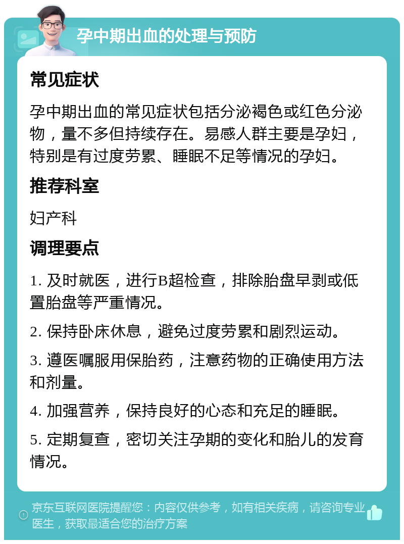 孕中期出血的处理与预防 常见症状 孕中期出血的常见症状包括分泌褐色或红色分泌物，量不多但持续存在。易感人群主要是孕妇，特别是有过度劳累、睡眠不足等情况的孕妇。 推荐科室 妇产科 调理要点 1. 及时就医，进行B超检查，排除胎盘早剥或低置胎盘等严重情况。 2. 保持卧床休息，避免过度劳累和剧烈运动。 3. 遵医嘱服用保胎药，注意药物的正确使用方法和剂量。 4. 加强营养，保持良好的心态和充足的睡眠。 5. 定期复查，密切关注孕期的变化和胎儿的发育情况。