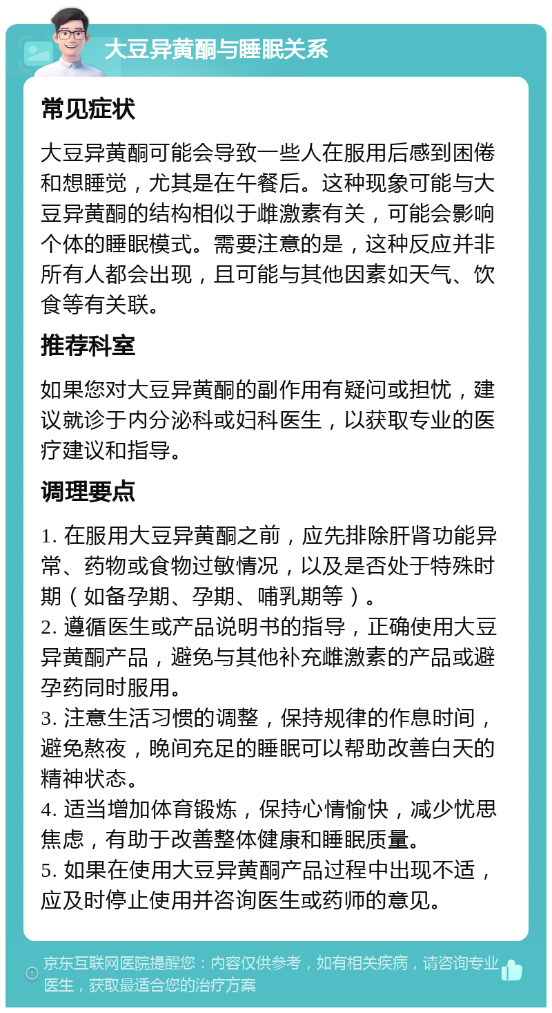 大豆异黄酮与睡眠关系 常见症状 大豆异黄酮可能会导致一些人在服用后感到困倦和想睡觉，尤其是在午餐后。这种现象可能与大豆异黄酮的结构相似于雌激素有关，可能会影响个体的睡眠模式。需要注意的是，这种反应并非所有人都会出现，且可能与其他因素如天气、饮食等有关联。 推荐科室 如果您对大豆异黄酮的副作用有疑问或担忧，建议就诊于内分泌科或妇科医生，以获取专业的医疗建议和指导。 调理要点 1. 在服用大豆异黄酮之前，应先排除肝肾功能异常、药物或食物过敏情况，以及是否处于特殊时期（如备孕期、孕期、哺乳期等）。 2. 遵循医生或产品说明书的指导，正确使用大豆异黄酮产品，避免与其他补充雌激素的产品或避孕药同时服用。 3. 注意生活习惯的调整，保持规律的作息时间，避免熬夜，晚间充足的睡眠可以帮助改善白天的精神状态。 4. 适当增加体育锻炼，保持心情愉快，减少忧思焦虑，有助于改善整体健康和睡眠质量。 5. 如果在使用大豆异黄酮产品过程中出现不适，应及时停止使用并咨询医生或药师的意见。