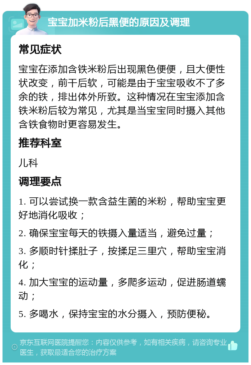 宝宝加米粉后黑便的原因及调理 常见症状 宝宝在添加含铁米粉后出现黑色便便，且大便性状改变，前干后软，可能是由于宝宝吸收不了多余的铁，排出体外所致。这种情况在宝宝添加含铁米粉后较为常见，尤其是当宝宝同时摄入其他含铁食物时更容易发生。 推荐科室 儿科 调理要点 1. 可以尝试换一款含益生菌的米粉，帮助宝宝更好地消化吸收； 2. 确保宝宝每天的铁摄入量适当，避免过量； 3. 多顺时针揉肚子，按揉足三里穴，帮助宝宝消化； 4. 加大宝宝的运动量，多爬多运动，促进肠道蠕动； 5. 多喝水，保持宝宝的水分摄入，预防便秘。