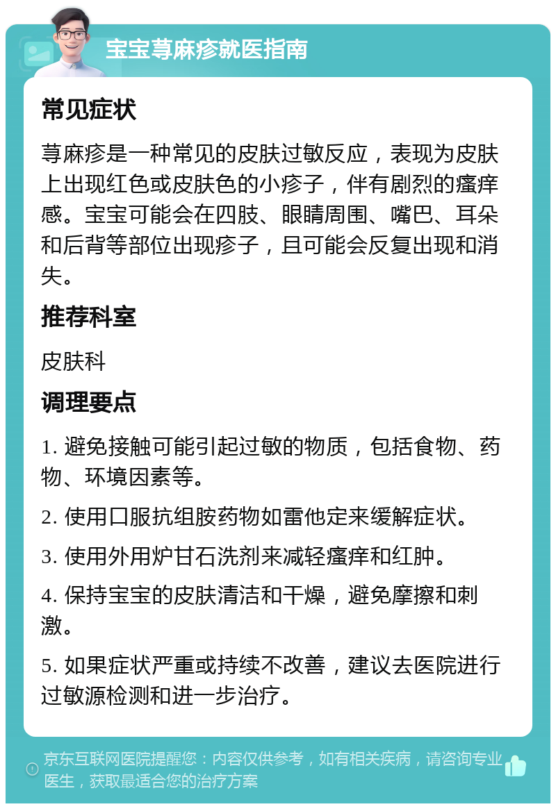 宝宝荨麻疹就医指南 常见症状 荨麻疹是一种常见的皮肤过敏反应，表现为皮肤上出现红色或皮肤色的小疹子，伴有剧烈的瘙痒感。宝宝可能会在四肢、眼睛周围、嘴巴、耳朵和后背等部位出现疹子，且可能会反复出现和消失。 推荐科室 皮肤科 调理要点 1. 避免接触可能引起过敏的物质，包括食物、药物、环境因素等。 2. 使用口服抗组胺药物如雷他定来缓解症状。 3. 使用外用炉甘石洗剂来减轻瘙痒和红肿。 4. 保持宝宝的皮肤清洁和干燥，避免摩擦和刺激。 5. 如果症状严重或持续不改善，建议去医院进行过敏源检测和进一步治疗。