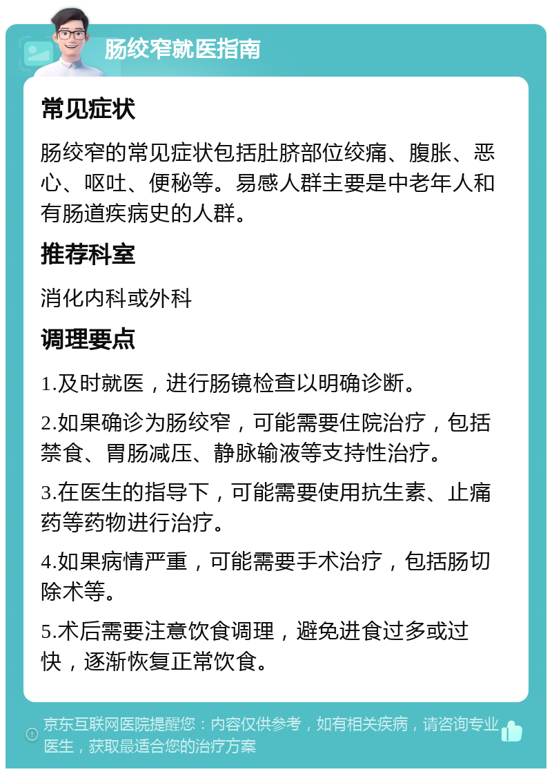 肠绞窄就医指南 常见症状 肠绞窄的常见症状包括肚脐部位绞痛、腹胀、恶心、呕吐、便秘等。易感人群主要是中老年人和有肠道疾病史的人群。 推荐科室 消化内科或外科 调理要点 1.及时就医，进行肠镜检查以明确诊断。 2.如果确诊为肠绞窄，可能需要住院治疗，包括禁食、胃肠减压、静脉输液等支持性治疗。 3.在医生的指导下，可能需要使用抗生素、止痛药等药物进行治疗。 4.如果病情严重，可能需要手术治疗，包括肠切除术等。 5.术后需要注意饮食调理，避免进食过多或过快，逐渐恢复正常饮食。