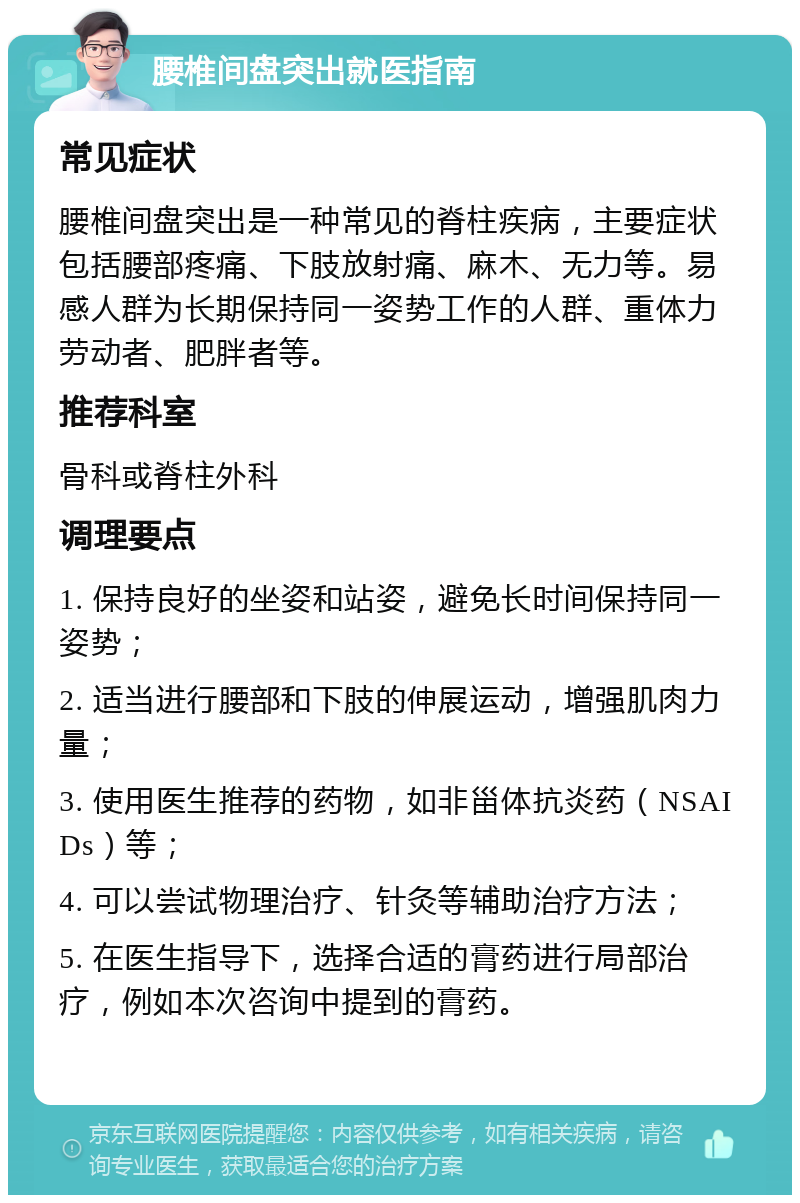 腰椎间盘突出就医指南 常见症状 腰椎间盘突出是一种常见的脊柱疾病，主要症状包括腰部疼痛、下肢放射痛、麻木、无力等。易感人群为长期保持同一姿势工作的人群、重体力劳动者、肥胖者等。 推荐科室 骨科或脊柱外科 调理要点 1. 保持良好的坐姿和站姿，避免长时间保持同一姿势； 2. 适当进行腰部和下肢的伸展运动，增强肌肉力量； 3. 使用医生推荐的药物，如非甾体抗炎药（NSAIDs）等； 4. 可以尝试物理治疗、针灸等辅助治疗方法； 5. 在医生指导下，选择合适的膏药进行局部治疗，例如本次咨询中提到的膏药。