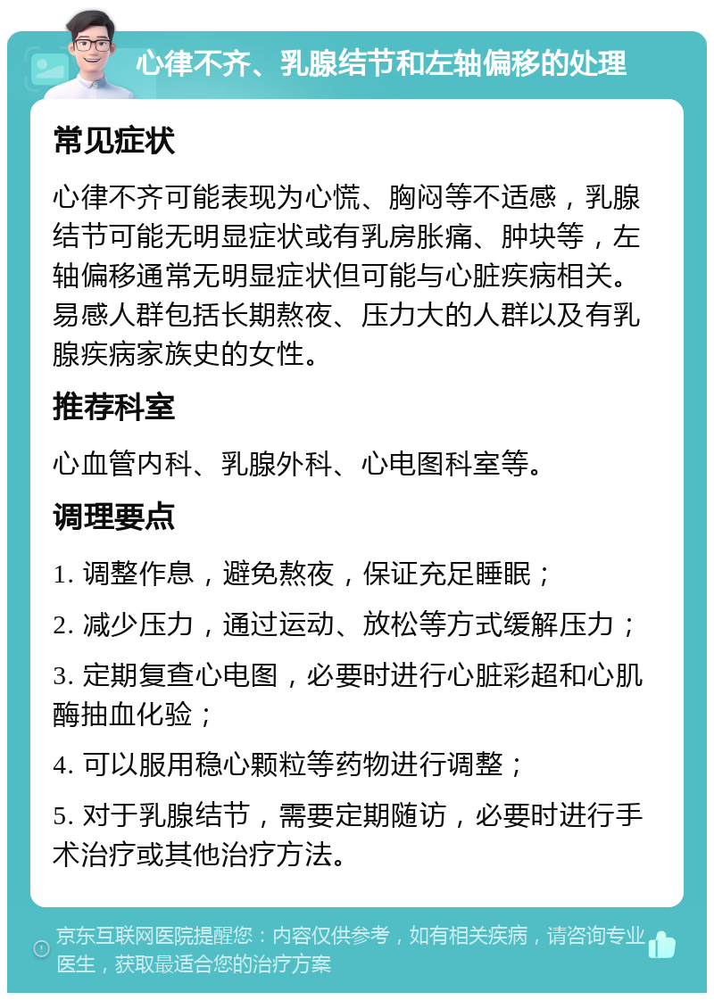 心律不齐、乳腺结节和左轴偏移的处理 常见症状 心律不齐可能表现为心慌、胸闷等不适感，乳腺结节可能无明显症状或有乳房胀痛、肿块等，左轴偏移通常无明显症状但可能与心脏疾病相关。易感人群包括长期熬夜、压力大的人群以及有乳腺疾病家族史的女性。 推荐科室 心血管内科、乳腺外科、心电图科室等。 调理要点 1. 调整作息，避免熬夜，保证充足睡眠； 2. 减少压力，通过运动、放松等方式缓解压力； 3. 定期复查心电图，必要时进行心脏彩超和心肌酶抽血化验； 4. 可以服用稳心颗粒等药物进行调整； 5. 对于乳腺结节，需要定期随访，必要时进行手术治疗或其他治疗方法。