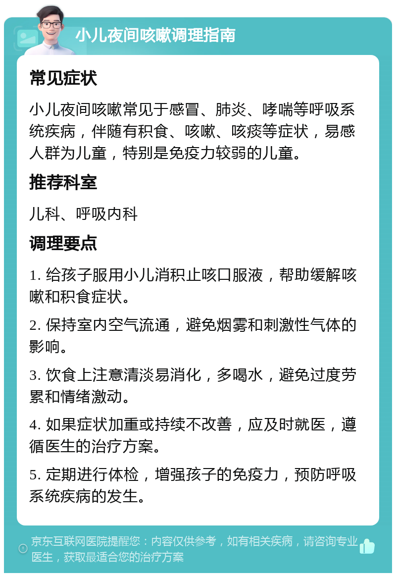 小儿夜间咳嗽调理指南 常见症状 小儿夜间咳嗽常见于感冒、肺炎、哮喘等呼吸系统疾病，伴随有积食、咳嗽、咳痰等症状，易感人群为儿童，特别是免疫力较弱的儿童。 推荐科室 儿科、呼吸内科 调理要点 1. 给孩子服用小儿消积止咳口服液，帮助缓解咳嗽和积食症状。 2. 保持室内空气流通，避免烟雾和刺激性气体的影响。 3. 饮食上注意清淡易消化，多喝水，避免过度劳累和情绪激动。 4. 如果症状加重或持续不改善，应及时就医，遵循医生的治疗方案。 5. 定期进行体检，增强孩子的免疫力，预防呼吸系统疾病的发生。