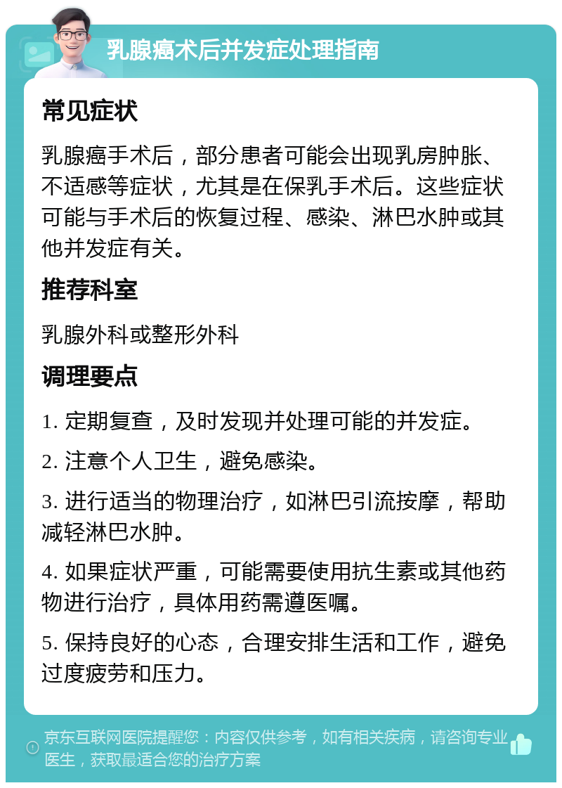 乳腺癌术后并发症处理指南 常见症状 乳腺癌手术后，部分患者可能会出现乳房肿胀、不适感等症状，尤其是在保乳手术后。这些症状可能与手术后的恢复过程、感染、淋巴水肿或其他并发症有关。 推荐科室 乳腺外科或整形外科 调理要点 1. 定期复查，及时发现并处理可能的并发症。 2. 注意个人卫生，避免感染。 3. 进行适当的物理治疗，如淋巴引流按摩，帮助减轻淋巴水肿。 4. 如果症状严重，可能需要使用抗生素或其他药物进行治疗，具体用药需遵医嘱。 5. 保持良好的心态，合理安排生活和工作，避免过度疲劳和压力。