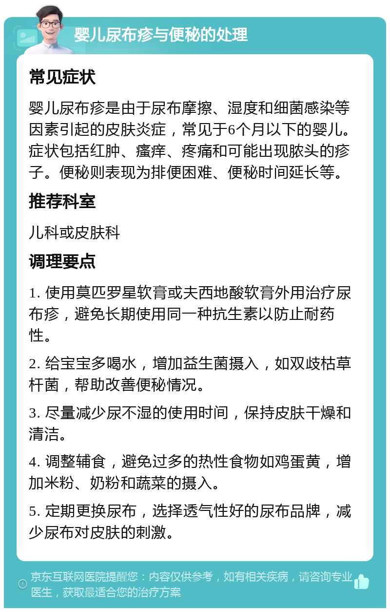 婴儿尿布疹与便秘的处理 常见症状 婴儿尿布疹是由于尿布摩擦、湿度和细菌感染等因素引起的皮肤炎症，常见于6个月以下的婴儿。症状包括红肿、瘙痒、疼痛和可能出现脓头的疹子。便秘则表现为排便困难、便秘时间延长等。 推荐科室 儿科或皮肤科 调理要点 1. 使用莫匹罗星软膏或夫西地酸软膏外用治疗尿布疹，避免长期使用同一种抗生素以防止耐药性。 2. 给宝宝多喝水，增加益生菌摄入，如双歧枯草杆菌，帮助改善便秘情况。 3. 尽量减少尿不湿的使用时间，保持皮肤干燥和清洁。 4. 调整辅食，避免过多的热性食物如鸡蛋黄，增加米粉、奶粉和蔬菜的摄入。 5. 定期更换尿布，选择透气性好的尿布品牌，减少尿布对皮肤的刺激。