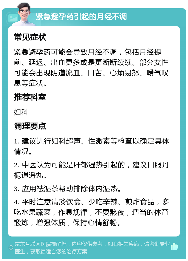 紧急避孕药引起的月经不调 常见症状 紧急避孕药可能会导致月经不调，包括月经提前、延迟、出血更多或是更断断续续。部分女性可能会出现阴道流血、口苦、心烦易怒、嗳气叹息等症状。 推荐科室 妇科 调理要点 1. 建议进行妇科超声、性激素等检查以确定具体情况。 2. 中医认为可能是肝郁湿热引起的，建议口服丹栀逍遥丸。 3. 应用祛湿茶帮助排除体内湿热。 4. 平时注意清淡饮食、少吃辛辣、煎炸食品，多吃水果蔬菜，作息规律，不要熬夜，适当的体育锻炼，增强体质，保持心情舒畅。