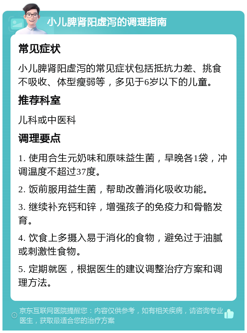 小儿脾肾阳虚泻的调理指南 常见症状 小儿脾肾阳虚泻的常见症状包括抵抗力差、挑食不吸收、体型瘦弱等，多见于6岁以下的儿童。 推荐科室 儿科或中医科 调理要点 1. 使用合生元奶味和原味益生菌，早晚各1袋，冲调温度不超过37度。 2. 饭前服用益生菌，帮助改善消化吸收功能。 3. 继续补充钙和锌，增强孩子的免疫力和骨骼发育。 4. 饮食上多摄入易于消化的食物，避免过于油腻或刺激性食物。 5. 定期就医，根据医生的建议调整治疗方案和调理方法。