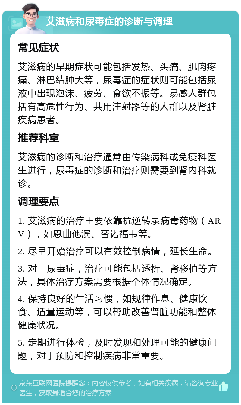 艾滋病和尿毒症的诊断与调理 常见症状 艾滋病的早期症状可能包括发热、头痛、肌肉疼痛、淋巴结肿大等，尿毒症的症状则可能包括尿液中出现泡沫、疲劳、食欲不振等。易感人群包括有高危性行为、共用注射器等的人群以及肾脏疾病患者。 推荐科室 艾滋病的诊断和治疗通常由传染病科或免疫科医生进行，尿毒症的诊断和治疗则需要到肾内科就诊。 调理要点 1. 艾滋病的治疗主要依靠抗逆转录病毒药物（ARV），如恩曲他滨、替诺福韦等。 2. 尽早开始治疗可以有效控制病情，延长生命。 3. 对于尿毒症，治疗可能包括透析、肾移植等方法，具体治疗方案需要根据个体情况确定。 4. 保持良好的生活习惯，如规律作息、健康饮食、适量运动等，可以帮助改善肾脏功能和整体健康状况。 5. 定期进行体检，及时发现和处理可能的健康问题，对于预防和控制疾病非常重要。