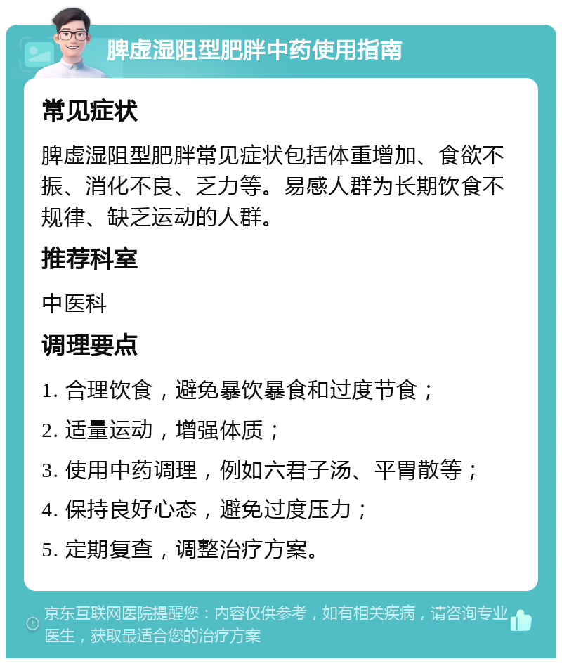 脾虚湿阻型肥胖中药使用指南 常见症状 脾虚湿阻型肥胖常见症状包括体重增加、食欲不振、消化不良、乏力等。易感人群为长期饮食不规律、缺乏运动的人群。 推荐科室 中医科 调理要点 1. 合理饮食，避免暴饮暴食和过度节食； 2. 适量运动，增强体质； 3. 使用中药调理，例如六君子汤、平胃散等； 4. 保持良好心态，避免过度压力； 5. 定期复查，调整治疗方案。