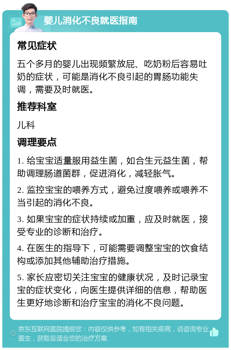 婴儿消化不良就医指南 常见症状 五个多月的婴儿出现频繁放屁、吃奶粉后容易吐奶的症状，可能是消化不良引起的胃肠功能失调，需要及时就医。 推荐科室 儿科 调理要点 1. 给宝宝适量服用益生菌，如合生元益生菌，帮助调理肠道菌群，促进消化，减轻胀气。 2. 监控宝宝的喂养方式，避免过度喂养或喂养不当引起的消化不良。 3. 如果宝宝的症状持续或加重，应及时就医，接受专业的诊断和治疗。 4. 在医生的指导下，可能需要调整宝宝的饮食结构或添加其他辅助治疗措施。 5. 家长应密切关注宝宝的健康状况，及时记录宝宝的症状变化，向医生提供详细的信息，帮助医生更好地诊断和治疗宝宝的消化不良问题。