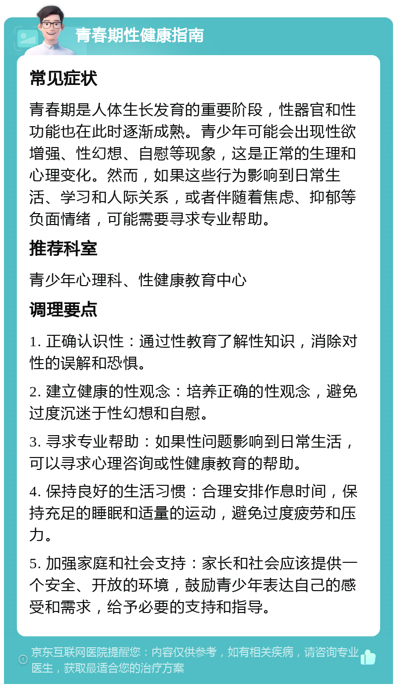 青春期性健康指南 常见症状 青春期是人体生长发育的重要阶段，性器官和性功能也在此时逐渐成熟。青少年可能会出现性欲增强、性幻想、自慰等现象，这是正常的生理和心理变化。然而，如果这些行为影响到日常生活、学习和人际关系，或者伴随着焦虑、抑郁等负面情绪，可能需要寻求专业帮助。 推荐科室 青少年心理科、性健康教育中心 调理要点 1. 正确认识性：通过性教育了解性知识，消除对性的误解和恐惧。 2. 建立健康的性观念：培养正确的性观念，避免过度沉迷于性幻想和自慰。 3. 寻求专业帮助：如果性问题影响到日常生活，可以寻求心理咨询或性健康教育的帮助。 4. 保持良好的生活习惯：合理安排作息时间，保持充足的睡眠和适量的运动，避免过度疲劳和压力。 5. 加强家庭和社会支持：家长和社会应该提供一个安全、开放的环境，鼓励青少年表达自己的感受和需求，给予必要的支持和指导。