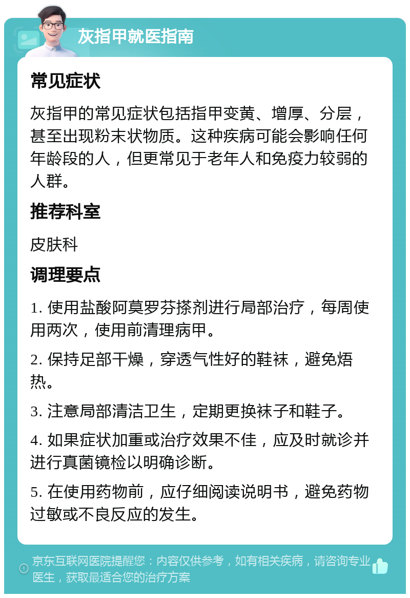 灰指甲就医指南 常见症状 灰指甲的常见症状包括指甲变黄、增厚、分层，甚至出现粉末状物质。这种疾病可能会影响任何年龄段的人，但更常见于老年人和免疫力较弱的人群。 推荐科室 皮肤科 调理要点 1. 使用盐酸阿莫罗芬搽剂进行局部治疗，每周使用两次，使用前清理病甲。 2. 保持足部干燥，穿透气性好的鞋袜，避免焐热。 3. 注意局部清洁卫生，定期更换袜子和鞋子。 4. 如果症状加重或治疗效果不佳，应及时就诊并进行真菌镜检以明确诊断。 5. 在使用药物前，应仔细阅读说明书，避免药物过敏或不良反应的发生。