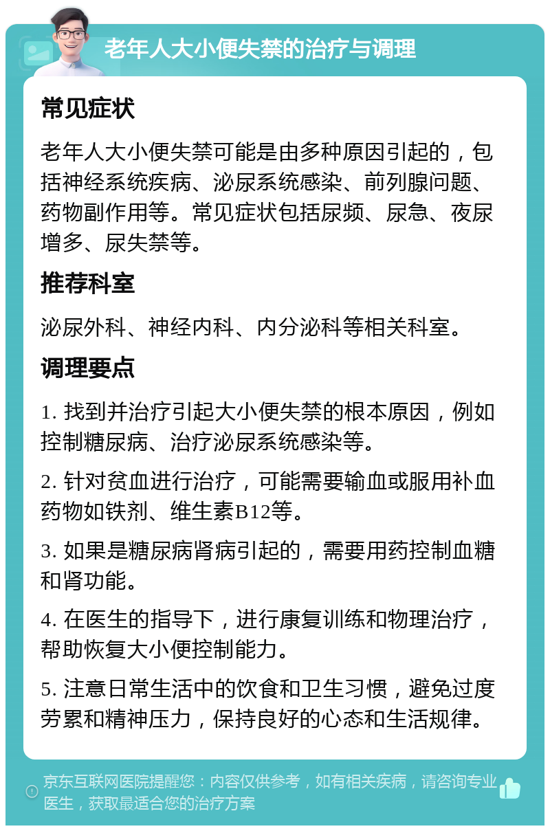 老年人大小便失禁的治疗与调理 常见症状 老年人大小便失禁可能是由多种原因引起的，包括神经系统疾病、泌尿系统感染、前列腺问题、药物副作用等。常见症状包括尿频、尿急、夜尿增多、尿失禁等。 推荐科室 泌尿外科、神经内科、内分泌科等相关科室。 调理要点 1. 找到并治疗引起大小便失禁的根本原因，例如控制糖尿病、治疗泌尿系统感染等。 2. 针对贫血进行治疗，可能需要输血或服用补血药物如铁剂、维生素B12等。 3. 如果是糖尿病肾病引起的，需要用药控制血糖和肾功能。 4. 在医生的指导下，进行康复训练和物理治疗，帮助恢复大小便控制能力。 5. 注意日常生活中的饮食和卫生习惯，避免过度劳累和精神压力，保持良好的心态和生活规律。