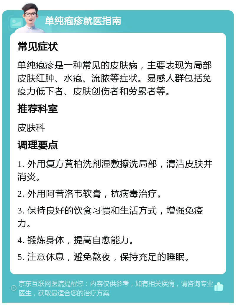 单纯疱疹就医指南 常见症状 单纯疱疹是一种常见的皮肤病，主要表现为局部皮肤红肿、水疱、流脓等症状。易感人群包括免疫力低下者、皮肤创伤者和劳累者等。 推荐科室 皮肤科 调理要点 1. 外用复方黄柏洗剂湿敷擦洗局部，清洁皮肤并消炎。 2. 外用阿昔洛韦软膏，抗病毒治疗。 3. 保持良好的饮食习惯和生活方式，增强免疫力。 4. 锻炼身体，提高自愈能力。 5. 注意休息，避免熬夜，保持充足的睡眠。