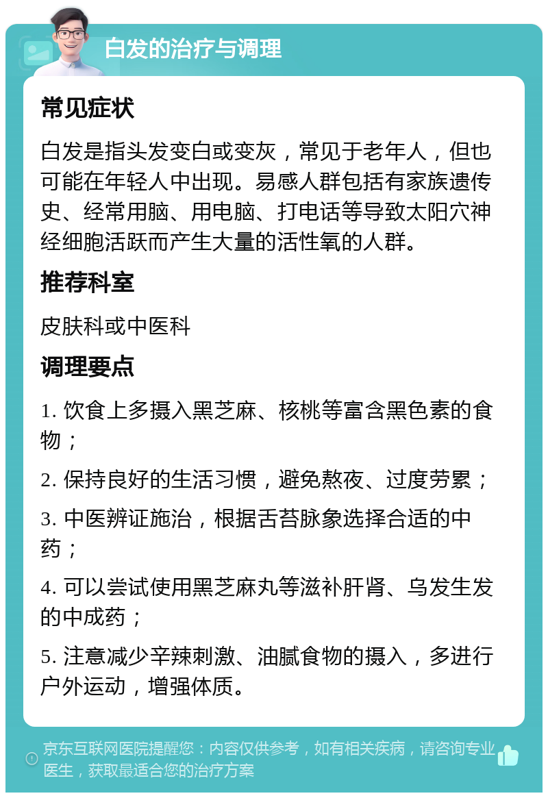 白发的治疗与调理 常见症状 白发是指头发变白或变灰，常见于老年人，但也可能在年轻人中出现。易感人群包括有家族遗传史、经常用脑、用电脑、打电话等导致太阳穴神经细胞活跃而产生大量的活性氧的人群。 推荐科室 皮肤科或中医科 调理要点 1. 饮食上多摄入黑芝麻、核桃等富含黑色素的食物； 2. 保持良好的生活习惯，避免熬夜、过度劳累； 3. 中医辨证施治，根据舌苔脉象选择合适的中药； 4. 可以尝试使用黑芝麻丸等滋补肝肾、乌发生发的中成药； 5. 注意减少辛辣刺激、油腻食物的摄入，多进行户外运动，增强体质。