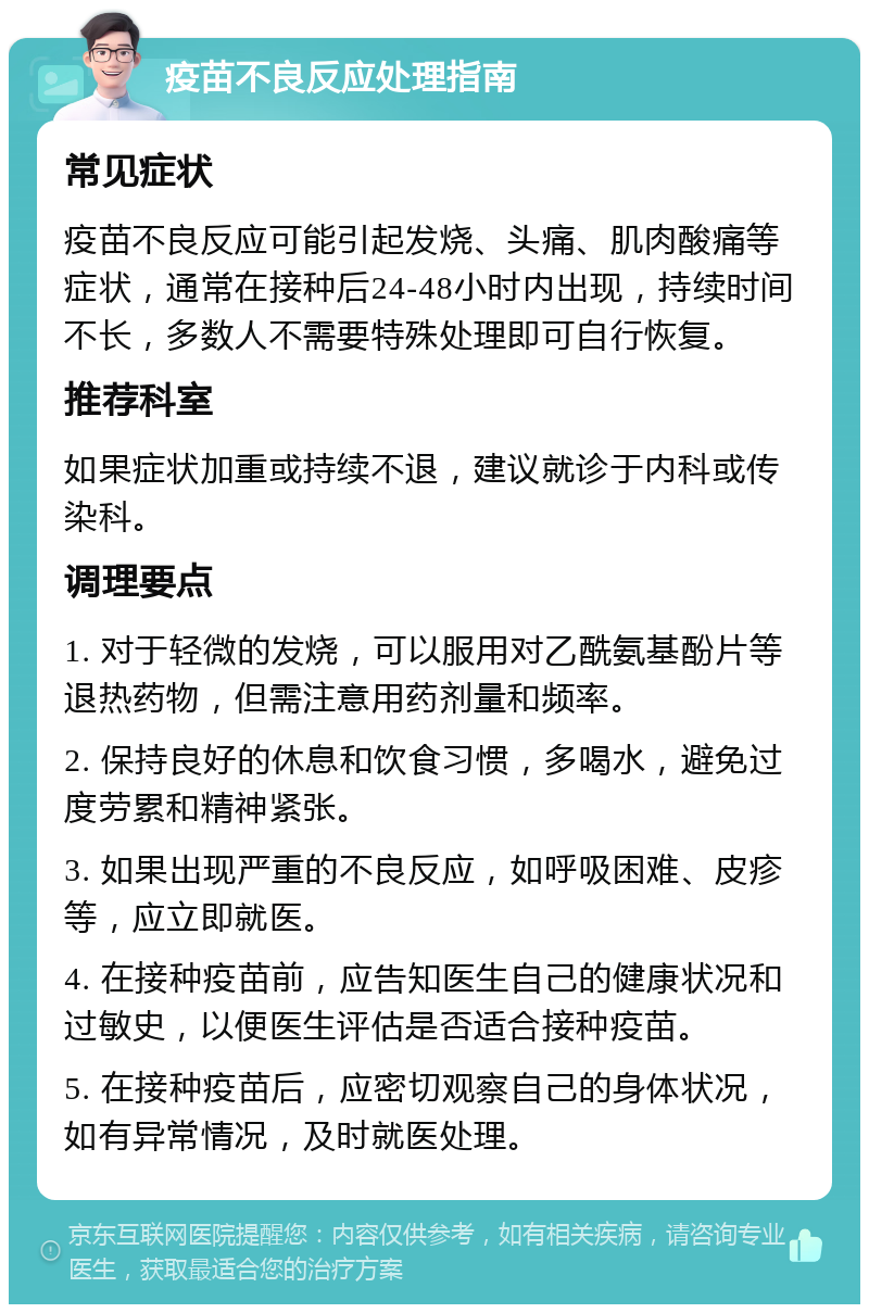 疫苗不良反应处理指南 常见症状 疫苗不良反应可能引起发烧、头痛、肌肉酸痛等症状，通常在接种后24-48小时内出现，持续时间不长，多数人不需要特殊处理即可自行恢复。 推荐科室 如果症状加重或持续不退，建议就诊于内科或传染科。 调理要点 1. 对于轻微的发烧，可以服用对乙酰氨基酚片等退热药物，但需注意用药剂量和频率。 2. 保持良好的休息和饮食习惯，多喝水，避免过度劳累和精神紧张。 3. 如果出现严重的不良反应，如呼吸困难、皮疹等，应立即就医。 4. 在接种疫苗前，应告知医生自己的健康状况和过敏史，以便医生评估是否适合接种疫苗。 5. 在接种疫苗后，应密切观察自己的身体状况，如有异常情况，及时就医处理。