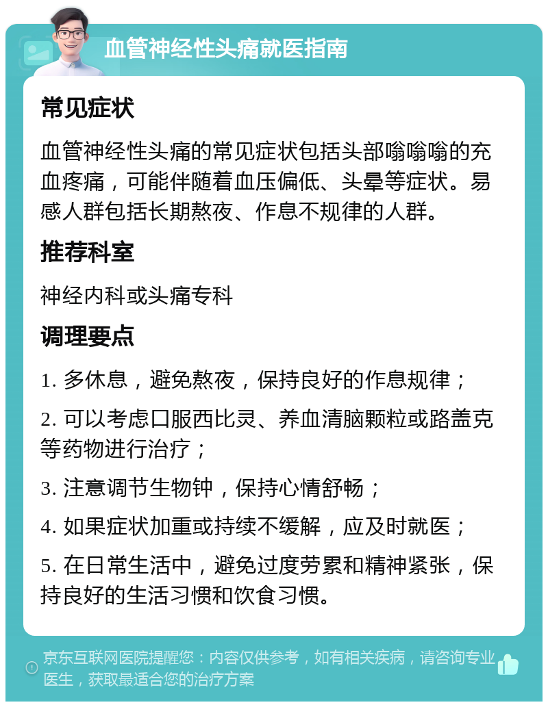 血管神经性头痛就医指南 常见症状 血管神经性头痛的常见症状包括头部嗡嗡嗡的充血疼痛，可能伴随着血压偏低、头晕等症状。易感人群包括长期熬夜、作息不规律的人群。 推荐科室 神经内科或头痛专科 调理要点 1. 多休息，避免熬夜，保持良好的作息规律； 2. 可以考虑口服西比灵、养血清脑颗粒或路盖克等药物进行治疗； 3. 注意调节生物钟，保持心情舒畅； 4. 如果症状加重或持续不缓解，应及时就医； 5. 在日常生活中，避免过度劳累和精神紧张，保持良好的生活习惯和饮食习惯。