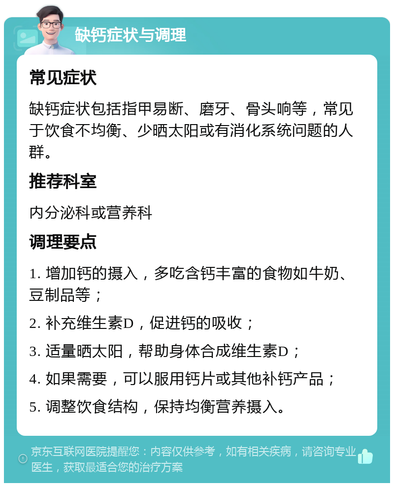 缺钙症状与调理 常见症状 缺钙症状包括指甲易断、磨牙、骨头响等，常见于饮食不均衡、少晒太阳或有消化系统问题的人群。 推荐科室 内分泌科或营养科 调理要点 1. 增加钙的摄入，多吃含钙丰富的食物如牛奶、豆制品等； 2. 补充维生素D，促进钙的吸收； 3. 适量晒太阳，帮助身体合成维生素D； 4. 如果需要，可以服用钙片或其他补钙产品； 5. 调整饮食结构，保持均衡营养摄入。