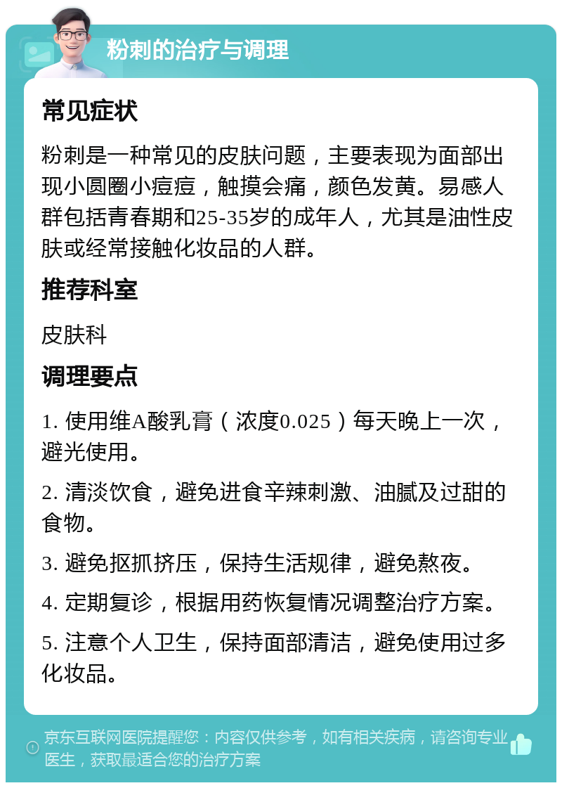 粉刺的治疗与调理 常见症状 粉刺是一种常见的皮肤问题，主要表现为面部出现小圆圈小痘痘，触摸会痛，颜色发黄。易感人群包括青春期和25-35岁的成年人，尤其是油性皮肤或经常接触化妆品的人群。 推荐科室 皮肤科 调理要点 1. 使用维A酸乳膏（浓度0.025）每天晚上一次，避光使用。 2. 清淡饮食，避免进食辛辣刺激、油腻及过甜的食物。 3. 避免抠抓挤压，保持生活规律，避免熬夜。 4. 定期复诊，根据用药恢复情况调整治疗方案。 5. 注意个人卫生，保持面部清洁，避免使用过多化妆品。