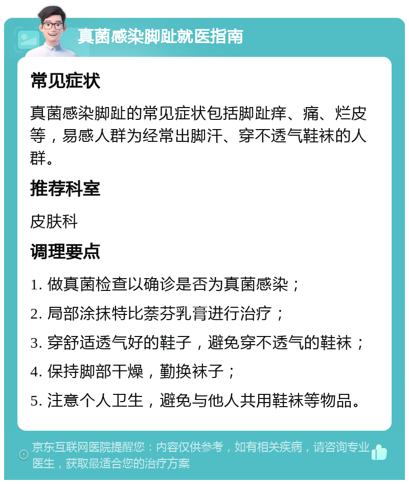 真菌感染脚趾就医指南 常见症状 真菌感染脚趾的常见症状包括脚趾痒、痛、烂皮等，易感人群为经常出脚汗、穿不透气鞋袜的人群。 推荐科室 皮肤科 调理要点 1. 做真菌检查以确诊是否为真菌感染； 2. 局部涂抹特比萘芬乳膏进行治疗； 3. 穿舒适透气好的鞋子，避免穿不透气的鞋袜； 4. 保持脚部干燥，勤换袜子； 5. 注意个人卫生，避免与他人共用鞋袜等物品。