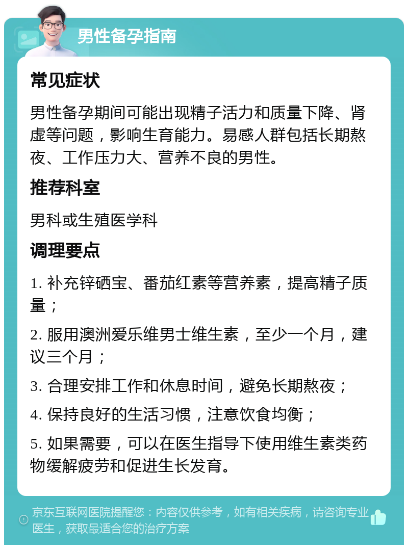 男性备孕指南 常见症状 男性备孕期间可能出现精子活力和质量下降、肾虚等问题，影响生育能力。易感人群包括长期熬夜、工作压力大、营养不良的男性。 推荐科室 男科或生殖医学科 调理要点 1. 补充锌硒宝、番茄红素等营养素，提高精子质量； 2. 服用澳洲爱乐维男士维生素，至少一个月，建议三个月； 3. 合理安排工作和休息时间，避免长期熬夜； 4. 保持良好的生活习惯，注意饮食均衡； 5. 如果需要，可以在医生指导下使用维生素类药物缓解疲劳和促进生长发育。