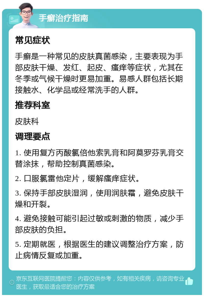 手癣治疗指南 常见症状 手癣是一种常见的皮肤真菌感染，主要表现为手部皮肤干燥、发红、起皮、瘙痒等症状，尤其在冬季或气候干燥时更易加重。易感人群包括长期接触水、化学品或经常洗手的人群。 推荐科室 皮肤科 调理要点 1. 使用复方丙酸氯倍他索乳膏和阿莫罗芬乳膏交替涂抹，帮助控制真菌感染。 2. 口服氯雷他定片，缓解瘙痒症状。 3. 保持手部皮肤湿润，使用润肤霜，避免皮肤干燥和开裂。 4. 避免接触可能引起过敏或刺激的物质，减少手部皮肤的负担。 5. 定期就医，根据医生的建议调整治疗方案，防止病情反复或加重。