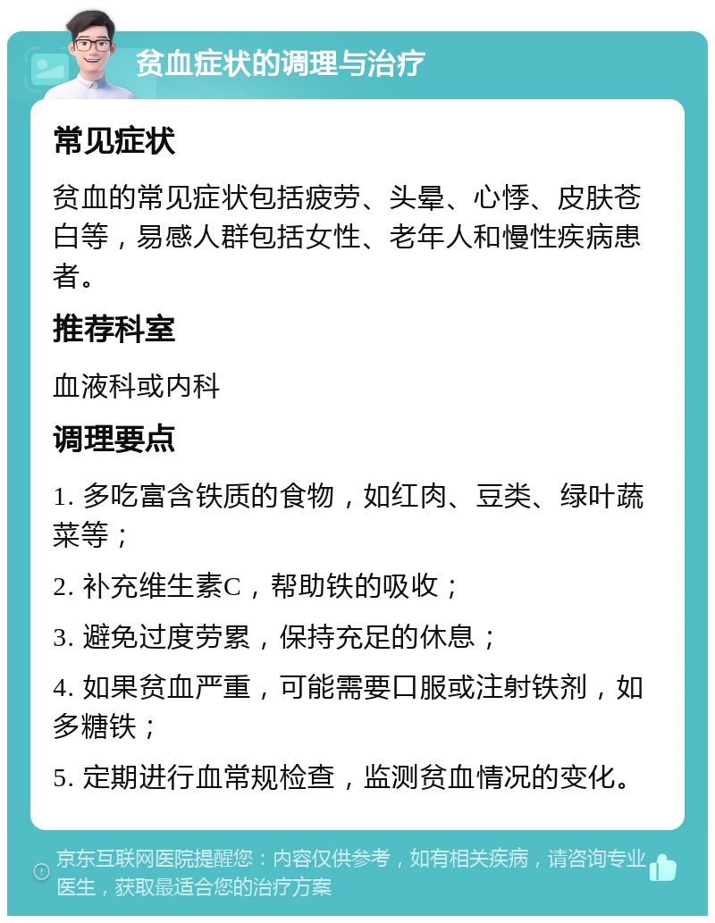 贫血症状的调理与治疗 常见症状 贫血的常见症状包括疲劳、头晕、心悸、皮肤苍白等，易感人群包括女性、老年人和慢性疾病患者。 推荐科室 血液科或内科 调理要点 1. 多吃富含铁质的食物，如红肉、豆类、绿叶蔬菜等； 2. 补充维生素C，帮助铁的吸收； 3. 避免过度劳累，保持充足的休息； 4. 如果贫血严重，可能需要口服或注射铁剂，如多糖铁； 5. 定期进行血常规检查，监测贫血情况的变化。