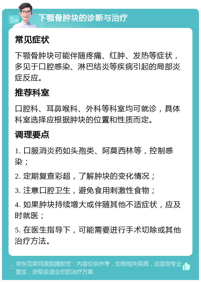 下颚骨肿块的诊断与治疗 常见症状 下颚骨肿块可能伴随疼痛、红肿、发热等症状，多见于口腔感染、淋巴结炎等疾病引起的局部炎症反应。 推荐科室 口腔科、耳鼻喉科、外科等科室均可就诊，具体科室选择应根据肿块的位置和性质而定。 调理要点 1. 口服消炎药如头孢类、阿莫西林等，控制感染； 2. 定期复查彩超，了解肿块的变化情况； 3. 注意口腔卫生，避免食用刺激性食物； 4. 如果肿块持续增大或伴随其他不适症状，应及时就医； 5. 在医生指导下，可能需要进行手术切除或其他治疗方法。