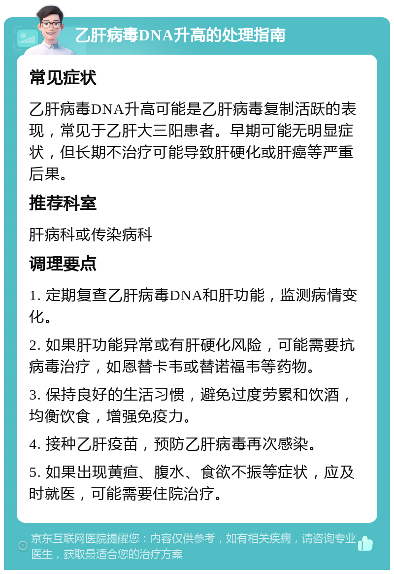 乙肝病毒DNA升高的处理指南 常见症状 乙肝病毒DNA升高可能是乙肝病毒复制活跃的表现，常见于乙肝大三阳患者。早期可能无明显症状，但长期不治疗可能导致肝硬化或肝癌等严重后果。 推荐科室 肝病科或传染病科 调理要点 1. 定期复查乙肝病毒DNA和肝功能，监测病情变化。 2. 如果肝功能异常或有肝硬化风险，可能需要抗病毒治疗，如恩替卡韦或替诺福韦等药物。 3. 保持良好的生活习惯，避免过度劳累和饮酒，均衡饮食，增强免疫力。 4. 接种乙肝疫苗，预防乙肝病毒再次感染。 5. 如果出现黄疸、腹水、食欲不振等症状，应及时就医，可能需要住院治疗。