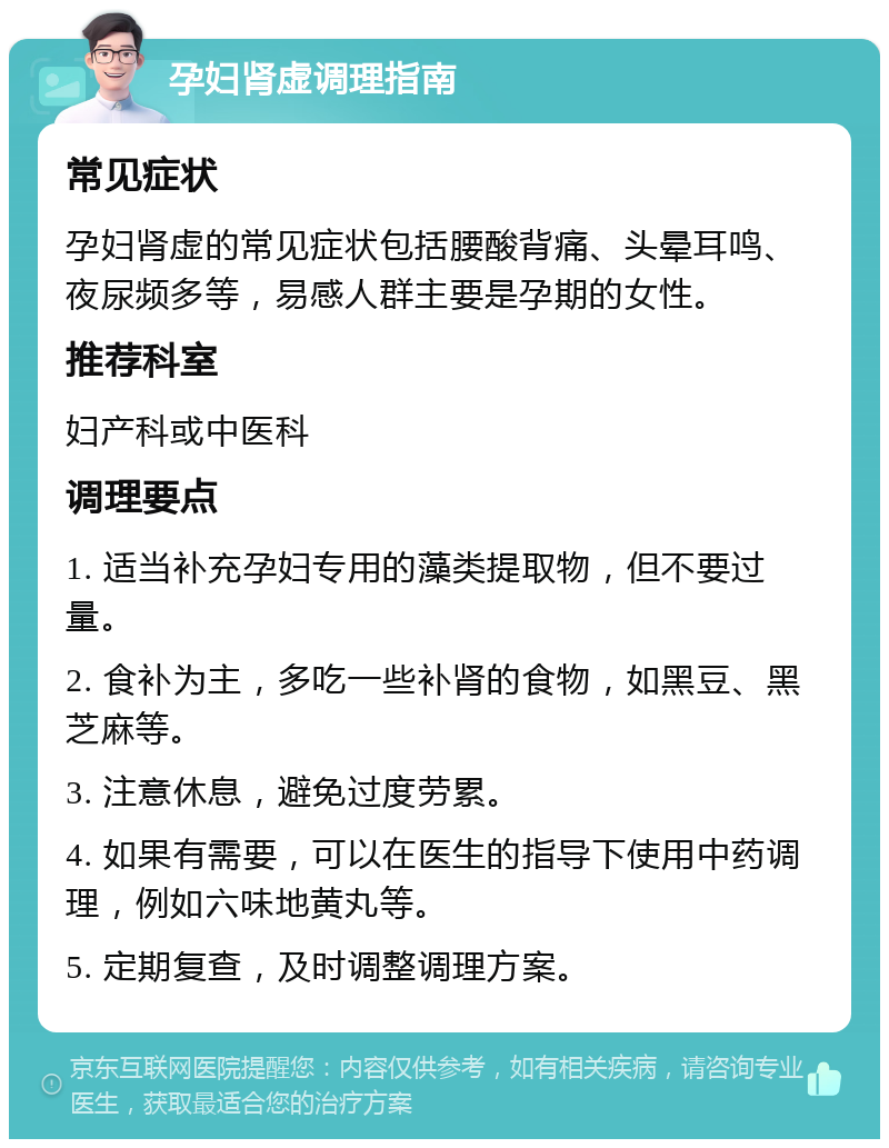 孕妇肾虚调理指南 常见症状 孕妇肾虚的常见症状包括腰酸背痛、头晕耳鸣、夜尿频多等，易感人群主要是孕期的女性。 推荐科室 妇产科或中医科 调理要点 1. 适当补充孕妇专用的藻类提取物，但不要过量。 2. 食补为主，多吃一些补肾的食物，如黑豆、黑芝麻等。 3. 注意休息，避免过度劳累。 4. 如果有需要，可以在医生的指导下使用中药调理，例如六味地黄丸等。 5. 定期复查，及时调整调理方案。