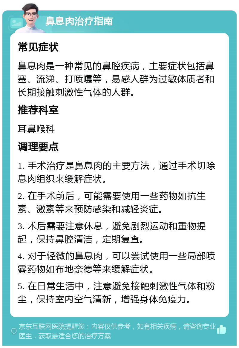 鼻息肉治疗指南 常见症状 鼻息肉是一种常见的鼻腔疾病，主要症状包括鼻塞、流涕、打喷嚏等，易感人群为过敏体质者和长期接触刺激性气体的人群。 推荐科室 耳鼻喉科 调理要点 1. 手术治疗是鼻息肉的主要方法，通过手术切除息肉组织来缓解症状。 2. 在手术前后，可能需要使用一些药物如抗生素、激素等来预防感染和减轻炎症。 3. 术后需要注意休息，避免剧烈运动和重物提起，保持鼻腔清洁，定期复查。 4. 对于轻微的鼻息肉，可以尝试使用一些局部喷雾药物如布地奈德等来缓解症状。 5. 在日常生活中，注意避免接触刺激性气体和粉尘，保持室内空气清新，增强身体免疫力。