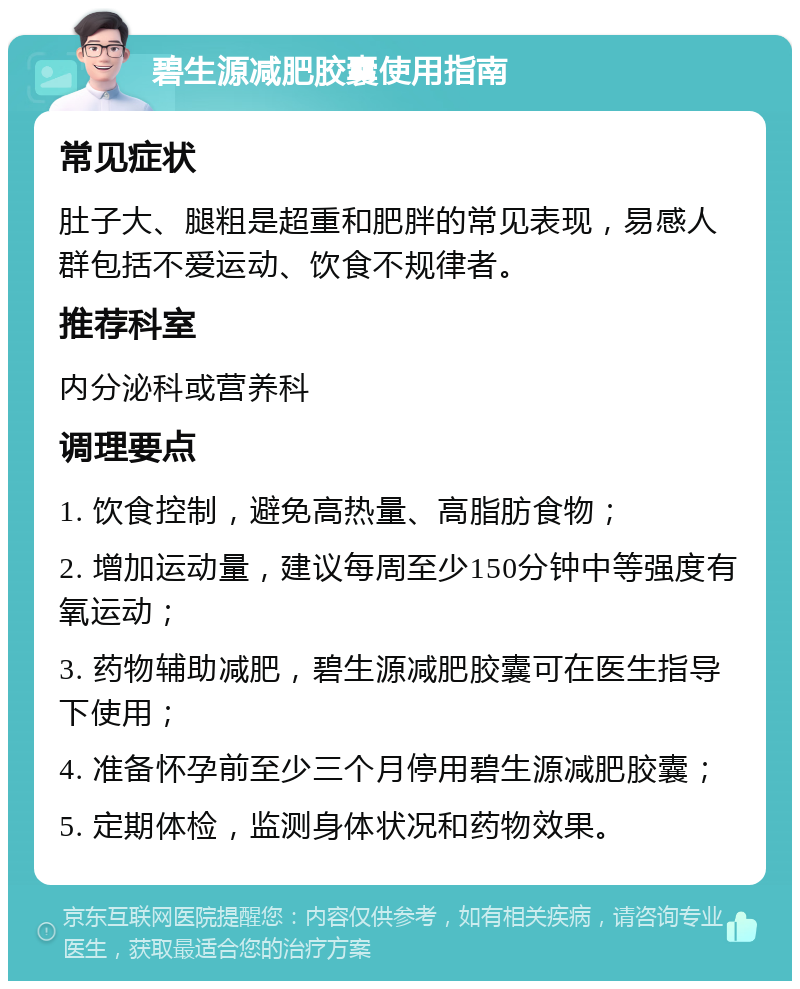 碧生源减肥胶囊使用指南 常见症状 肚子大、腿粗是超重和肥胖的常见表现，易感人群包括不爱运动、饮食不规律者。 推荐科室 内分泌科或营养科 调理要点 1. 饮食控制，避免高热量、高脂肪食物； 2. 增加运动量，建议每周至少150分钟中等强度有氧运动； 3. 药物辅助减肥，碧生源减肥胶囊可在医生指导下使用； 4. 准备怀孕前至少三个月停用碧生源减肥胶囊； 5. 定期体检，监测身体状况和药物效果。