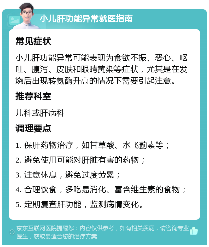 小儿肝功能异常就医指南 常见症状 小儿肝功能异常可能表现为食欲不振、恶心、呕吐、腹泻、皮肤和眼睛黄染等症状，尤其是在发烧后出现转氨酶升高的情况下需要引起注意。 推荐科室 儿科或肝病科 调理要点 1. 保肝药物治疗，如甘草酸、水飞蓟素等； 2. 避免使用可能对肝脏有害的药物； 3. 注意休息，避免过度劳累； 4. 合理饮食，多吃易消化、富含维生素的食物； 5. 定期复查肝功能，监测病情变化。