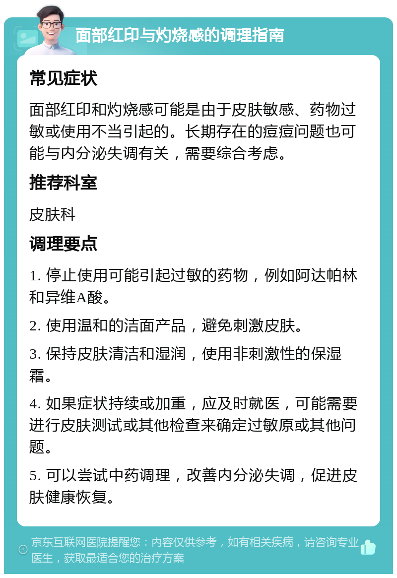 面部红印与灼烧感的调理指南 常见症状 面部红印和灼烧感可能是由于皮肤敏感、药物过敏或使用不当引起的。长期存在的痘痘问题也可能与内分泌失调有关，需要综合考虑。 推荐科室 皮肤科 调理要点 1. 停止使用可能引起过敏的药物，例如阿达帕林和异维A酸。 2. 使用温和的洁面产品，避免刺激皮肤。 3. 保持皮肤清洁和湿润，使用非刺激性的保湿霜。 4. 如果症状持续或加重，应及时就医，可能需要进行皮肤测试或其他检查来确定过敏原或其他问题。 5. 可以尝试中药调理，改善内分泌失调，促进皮肤健康恢复。