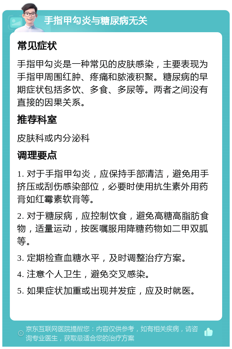 手指甲勾炎与糖尿病无关 常见症状 手指甲勾炎是一种常见的皮肤感染，主要表现为手指甲周围红肿、疼痛和脓液积聚。糖尿病的早期症状包括多饮、多食、多尿等。两者之间没有直接的因果关系。 推荐科室 皮肤科或内分泌科 调理要点 1. 对于手指甲勾炎，应保持手部清洁，避免用手挤压或刮伤感染部位，必要时使用抗生素外用药膏如红霉素软膏等。 2. 对于糖尿病，应控制饮食，避免高糖高脂肪食物，适量运动，按医嘱服用降糖药物如二甲双胍等。 3. 定期检查血糖水平，及时调整治疗方案。 4. 注意个人卫生，避免交叉感染。 5. 如果症状加重或出现并发症，应及时就医。