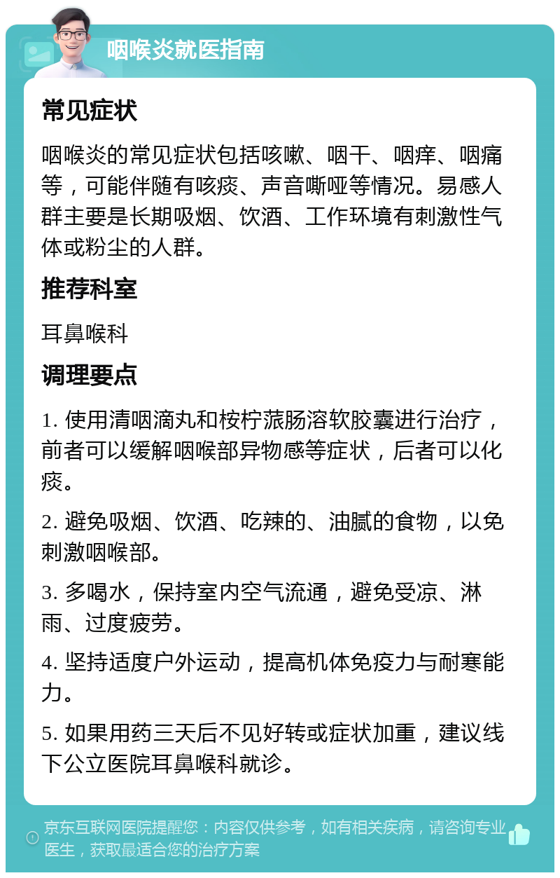 咽喉炎就医指南 常见症状 咽喉炎的常见症状包括咳嗽、咽干、咽痒、咽痛等，可能伴随有咳痰、声音嘶哑等情况。易感人群主要是长期吸烟、饮酒、工作环境有刺激性气体或粉尘的人群。 推荐科室 耳鼻喉科 调理要点 1. 使用清咽滴丸和桉柠蒎肠溶软胶囊进行治疗，前者可以缓解咽喉部异物感等症状，后者可以化痰。 2. 避免吸烟、饮酒、吃辣的、油腻的食物，以免刺激咽喉部。 3. 多喝水，保持室内空气流通，避免受凉、淋雨、过度疲劳。 4. 坚持适度户外运动，提高机体免疫力与耐寒能力。 5. 如果用药三天后不见好转或症状加重，建议线下公立医院耳鼻喉科就诊。