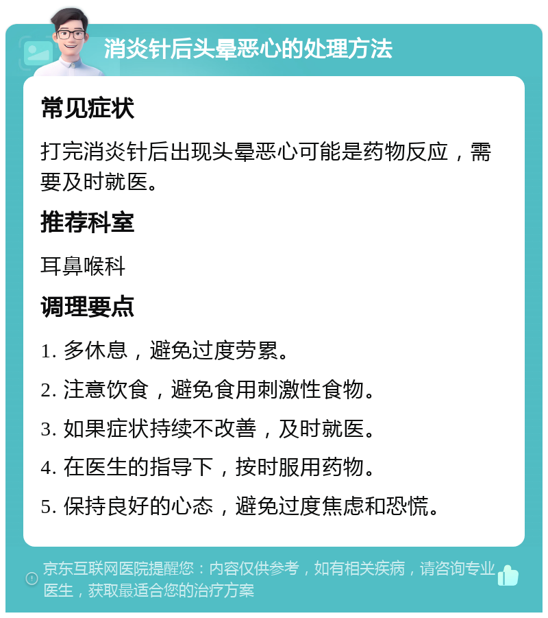 消炎针后头晕恶心的处理方法 常见症状 打完消炎针后出现头晕恶心可能是药物反应，需要及时就医。 推荐科室 耳鼻喉科 调理要点 1. 多休息，避免过度劳累。 2. 注意饮食，避免食用刺激性食物。 3. 如果症状持续不改善，及时就医。 4. 在医生的指导下，按时服用药物。 5. 保持良好的心态，避免过度焦虑和恐慌。