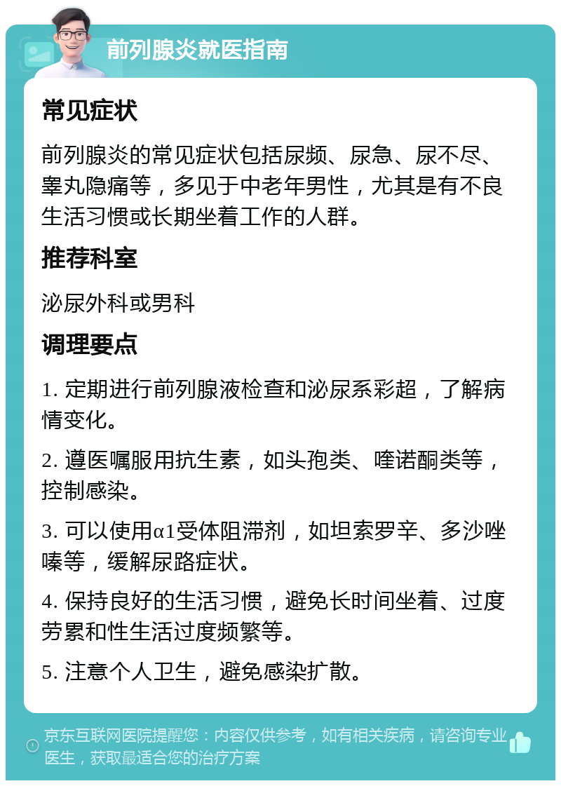 前列腺炎就医指南 常见症状 前列腺炎的常见症状包括尿频、尿急、尿不尽、睾丸隐痛等，多见于中老年男性，尤其是有不良生活习惯或长期坐着工作的人群。 推荐科室 泌尿外科或男科 调理要点 1. 定期进行前列腺液检查和泌尿系彩超，了解病情变化。 2. 遵医嘱服用抗生素，如头孢类、喹诺酮类等，控制感染。 3. 可以使用α1受体阻滞剂，如坦索罗辛、多沙唑嗪等，缓解尿路症状。 4. 保持良好的生活习惯，避免长时间坐着、过度劳累和性生活过度频繁等。 5. 注意个人卫生，避免感染扩散。