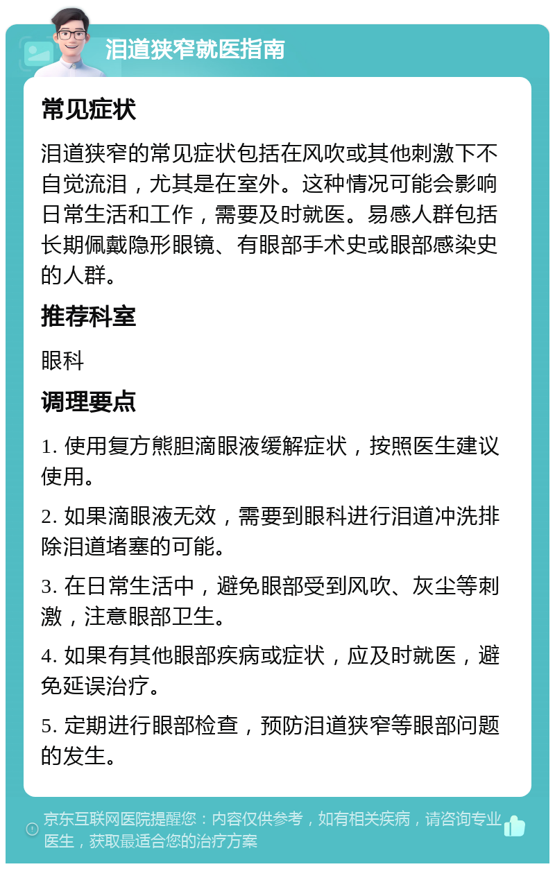 泪道狭窄就医指南 常见症状 泪道狭窄的常见症状包括在风吹或其他刺激下不自觉流泪，尤其是在室外。这种情况可能会影响日常生活和工作，需要及时就医。易感人群包括长期佩戴隐形眼镜、有眼部手术史或眼部感染史的人群。 推荐科室 眼科 调理要点 1. 使用复方熊胆滴眼液缓解症状，按照医生建议使用。 2. 如果滴眼液无效，需要到眼科进行泪道冲洗排除泪道堵塞的可能。 3. 在日常生活中，避免眼部受到风吹、灰尘等刺激，注意眼部卫生。 4. 如果有其他眼部疾病或症状，应及时就医，避免延误治疗。 5. 定期进行眼部检查，预防泪道狭窄等眼部问题的发生。