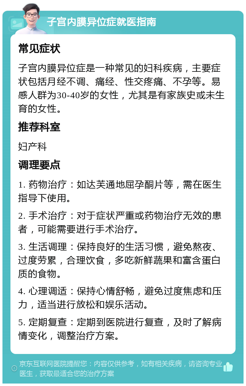 子宫内膜异位症就医指南 常见症状 子宫内膜异位症是一种常见的妇科疾病，主要症状包括月经不调、痛经、性交疼痛、不孕等。易感人群为30-40岁的女性，尤其是有家族史或未生育的女性。 推荐科室 妇产科 调理要点 1. 药物治疗：如达芙通地屈孕酮片等，需在医生指导下使用。 2. 手术治疗：对于症状严重或药物治疗无效的患者，可能需要进行手术治疗。 3. 生活调理：保持良好的生活习惯，避免熬夜、过度劳累，合理饮食，多吃新鲜蔬果和富含蛋白质的食物。 4. 心理调适：保持心情舒畅，避免过度焦虑和压力，适当进行放松和娱乐活动。 5. 定期复查：定期到医院进行复查，及时了解病情变化，调整治疗方案。