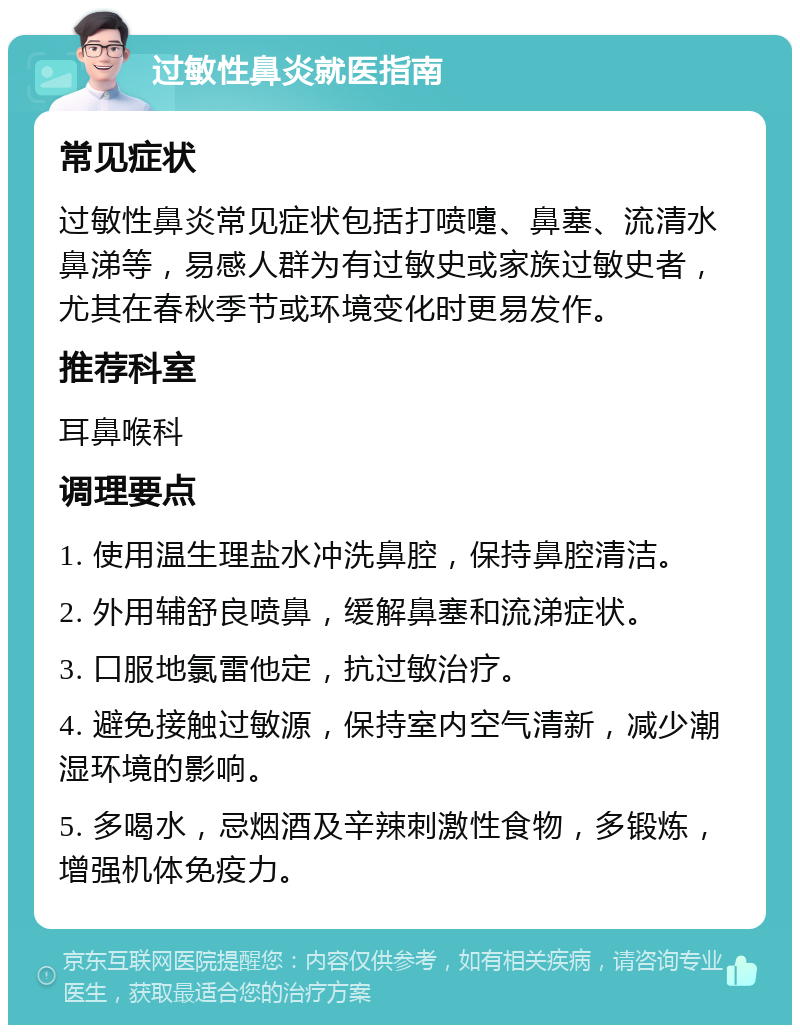 过敏性鼻炎就医指南 常见症状 过敏性鼻炎常见症状包括打喷嚏、鼻塞、流清水鼻涕等，易感人群为有过敏史或家族过敏史者，尤其在春秋季节或环境变化时更易发作。 推荐科室 耳鼻喉科 调理要点 1. 使用温生理盐水冲洗鼻腔，保持鼻腔清洁。 2. 外用辅舒良喷鼻，缓解鼻塞和流涕症状。 3. 口服地氯雷他定，抗过敏治疗。 4. 避免接触过敏源，保持室内空气清新，减少潮湿环境的影响。 5. 多喝水，忌烟酒及辛辣刺激性食物，多锻炼，增强机体免疫力。