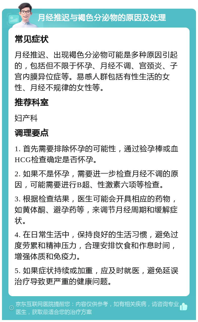 月经推迟与褐色分泌物的原因及处理 常见症状 月经推迟、出现褐色分泌物可能是多种原因引起的，包括但不限于怀孕、月经不调、宫颈炎、子宫内膜异位症等。易感人群包括有性生活的女性、月经不规律的女性等。 推荐科室 妇产科 调理要点 1. 首先需要排除怀孕的可能性，通过验孕棒或血HCG检查确定是否怀孕。 2. 如果不是怀孕，需要进一步检查月经不调的原因，可能需要进行B超、性激素六项等检查。 3. 根据检查结果，医生可能会开具相应的药物，如黄体酮、避孕药等，来调节月经周期和缓解症状。 4. 在日常生活中，保持良好的生活习惯，避免过度劳累和精神压力，合理安排饮食和作息时间，增强体质和免疫力。 5. 如果症状持续或加重，应及时就医，避免延误治疗导致更严重的健康问题。