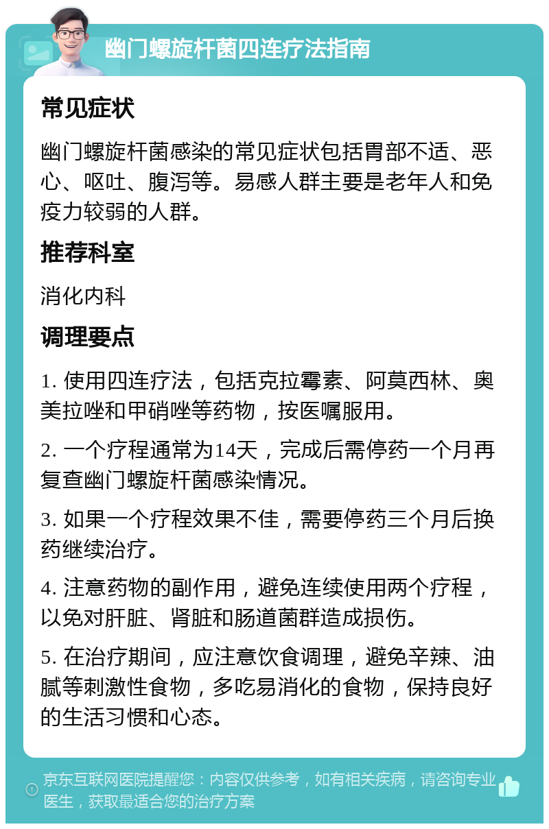 幽门螺旋杆菌四连疗法指南 常见症状 幽门螺旋杆菌感染的常见症状包括胃部不适、恶心、呕吐、腹泻等。易感人群主要是老年人和免疫力较弱的人群。 推荐科室 消化内科 调理要点 1. 使用四连疗法，包括克拉霉素、阿莫西林、奥美拉唑和甲硝唑等药物，按医嘱服用。 2. 一个疗程通常为14天，完成后需停药一个月再复查幽门螺旋杆菌感染情况。 3. 如果一个疗程效果不佳，需要停药三个月后换药继续治疗。 4. 注意药物的副作用，避免连续使用两个疗程，以免对肝脏、肾脏和肠道菌群造成损伤。 5. 在治疗期间，应注意饮食调理，避免辛辣、油腻等刺激性食物，多吃易消化的食物，保持良好的生活习惯和心态。